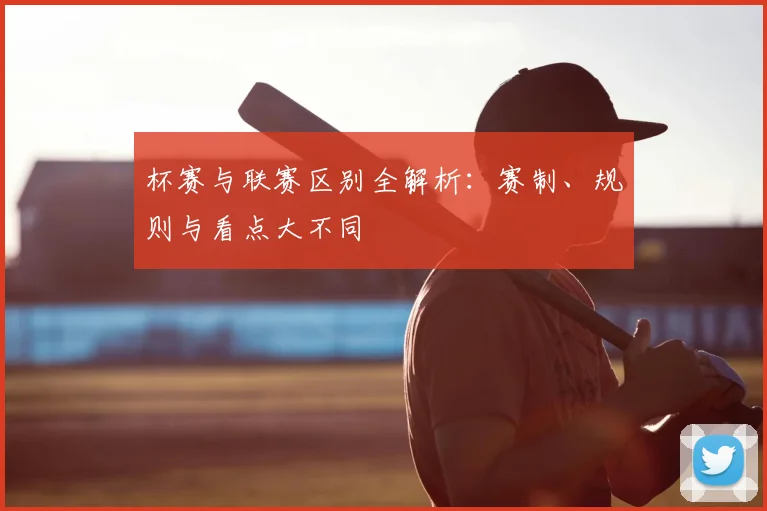 杯赛与联赛区别全解析：赛制、规则与看点大不同