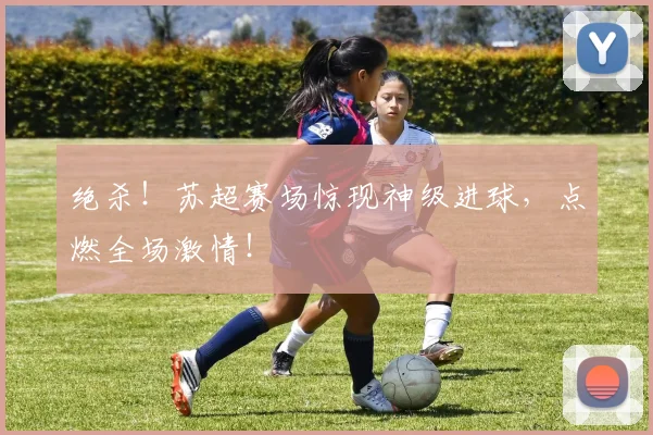 绝杀！苏超赛场惊现神级进球，点燃全场激情！