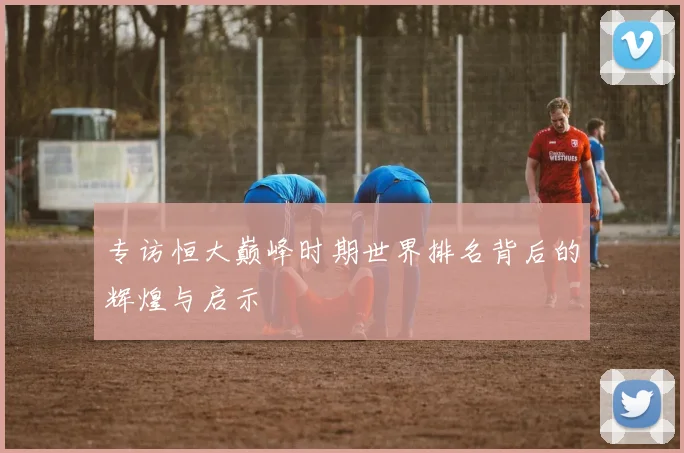专访恒大巅峰时期世界排名背后的辉煌与启示