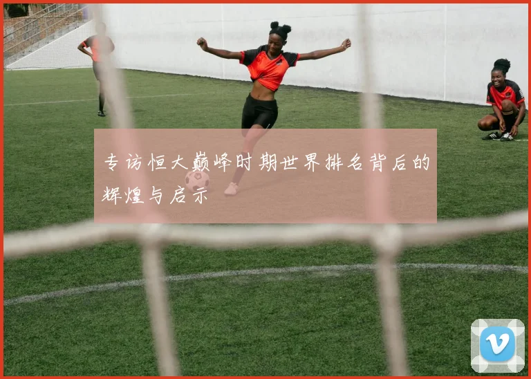 专访恒大巅峰时期世界排名背后的辉煌与启示